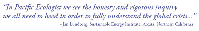 In Pacific Ecologist we see the honesty and rigourous inquiry we all need to heed in order to fully understand the global crisis... - Jan Lundberg, Sustainable Energy Institute, Arcata, Northern California